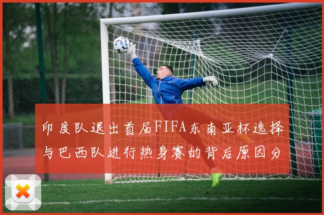 印度队退出首届FIFA东南亚杯选择与巴西队进行热身赛的背后原因分析