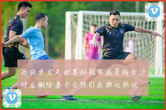 西班牙女足世界杯冠军成员转会沙特后删除妻子合照引发舆论热议