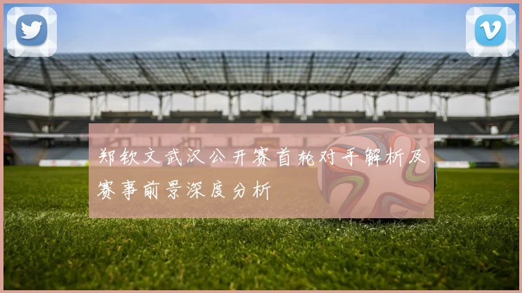 郑钦文武汉公开赛首轮对手解析及赛事前景深度分析
