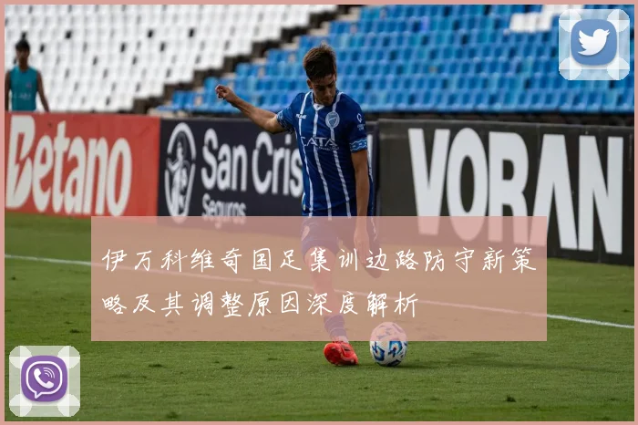 伊万科维奇国足集训边路防守新策略及其调整原因深度解析