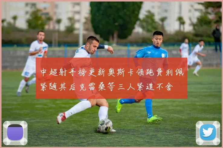 中超射手榜更新奥斯卡领跑费利佩紧随其后克雷桑等三人紧追不舍