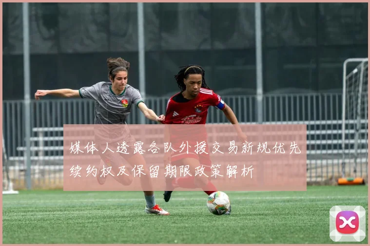 媒体人透露各队外援交易新规优先续约权及保留期限政策解析