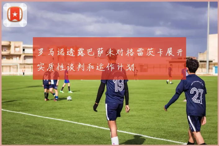 罗马诺透露巴萨未对格雷茨卡展开实质性谈判和运作计划
