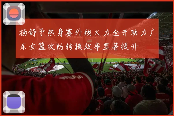 杨舒予热身赛外线火力全开助力广东女篮攻防转换效率显著提升