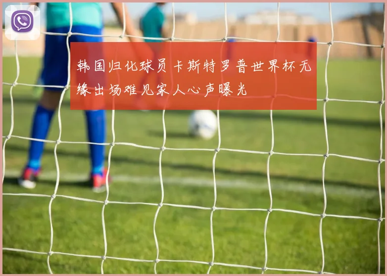 韩国归化球员卡斯特罗普世界杯无缘出场难见家人心声曝光