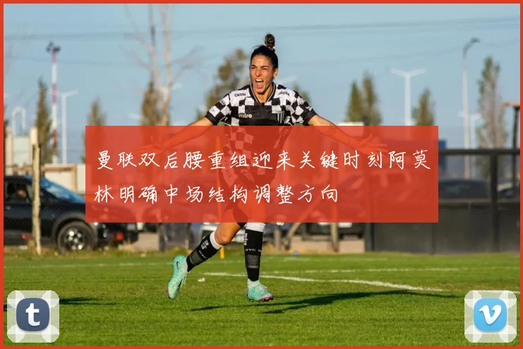 曼联双后腰重组迎来关键时刻阿莫林明确中场结构调整方向